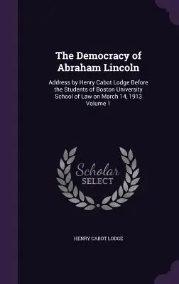 Die Demokratie von Abraham Lincoln: Ansprache von Henry Cabot Lodge vor den Studenten der Boston University School of Law am 14. März 1913, Band 1 - The Democracy of Abraham Lincoln: Address by Henry Cabot Lodge Before the Students of Boston University School of Law on March 14, 1913 Volume 1