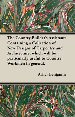 The Country Builder's Assistant: Containing a Collection of New Designs of Carpentry and Architecture; which will be particularly useful to Country Wo