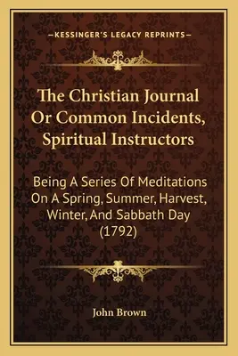 The Christian Journal Or Common Incidents, Spiritual Instructors: Eine Reihe von Meditationen über Frühling, Sommer, Ernte, Winter und Sabbat - The Christian Journal Or Common Incidents, Spiritual Instructors: Being A Series Of Meditations On A Spring, Summer, Harvest, Winter, And Sabbath Day