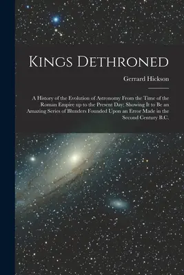 Entthronte Könige: Eine Geschichte der Entwicklung der Astronomie von der Zeit des Römischen Reiches bis zum heutigen Tag, die zeigt, dass es sich dabei um eine A - Kings Dethroned: A History of the Evolution of Astronomy From the Time of the Roman Empire up to the Present day; Showing it to be an A