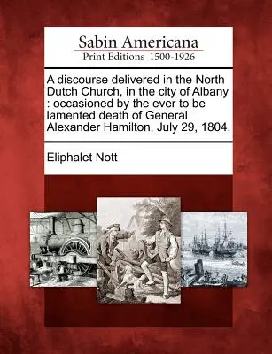 Eine Rede, gehalten in der North Dutch Church in der Stadt Albany: Veranlasst durch den immer zu beklagenden Tod von General Alexander Hamilton, Jul - A Discourse Delivered in the North Dutch Church, in the City of Albany: Occasioned by the Ever to Be Lamented Death of General Alexander Hamilton, Jul