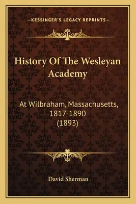 Geschichte der Wesleyan Academy: In Wilbraham, Massachusetts, 1817-1890 (1893) - History Of The Wesleyan Academy: At Wilbraham, Massachusetts, 1817-1890 (1893)