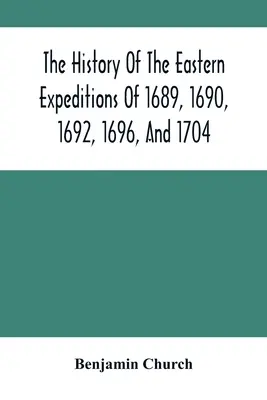 Die Geschichte der östlichen Expeditionen von 1689, 1690, 1692, 1696 und 1704: Gegen die Indianer und Franzosen - The History Of The Eastern Expeditions Of 1689, 1690, 1692, 1696, And 1704: Against The Indians And French