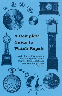 A Complete Guide to Watch Repair - Barrels, Fuses, Mainsprings, Balance Spines, Pivots, Depths, Train Wheels and Common Stoppages of Watches - A Complete Guide to Watch Repair - Barrels, Fuses, Mainsprings, Balance Springs, Pivots, Depths, Train Wheels and Common Stoppages of Watches