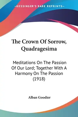 Die Krone des Schmerzes, Quadragesima: Meditationen über die Passion unseres Herrn; zusammen mit einer Harmonie über die Passion (1918) - The Crown Of Sorrow, Quadragesima: Meditations On The Passion Of Our Lord; Together With A Harmony On The Passion (1918)