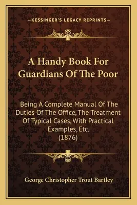 A Handy Book For Guardians Of The Poor: Being A Complete Manual Of The Duties Of The Office, The Treatment Of Typical Cases, With Practical Examples,