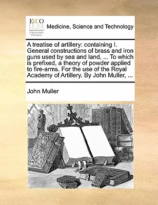 Eine Abhandlung über die Artillerie: Enthält I. Allgemeine Konstruktionen der zu Wasser und zu Lande benutzten Geschütze aus Messing und Eisen, ... dem eine Theorie der Artillerie vorangestellt ist - A Treatise of Artillery: Containing I. General Constructions of Brass and Iron Guns Used by Sea and Land, ... to Which Is Prefixed, a Theory of