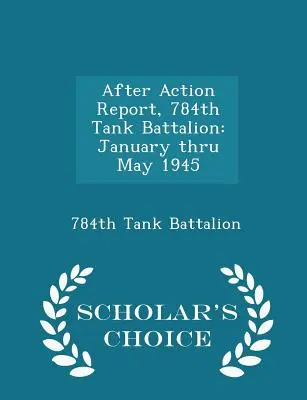 Bericht nach den Einsätzen, 784th Tank Battalion: Januar bis Mai 1945 - Scholar's Choice Edition - After Action Report, 784th Tank Battalion: January Thru May 1945 - Scholar's Choice Edition
