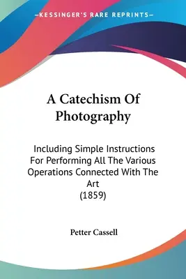 Ein Katechismus der Fotografie: Einschließlich einfacher Anweisungen für die Ausführung aller mit der Kunst verbundenen Operationen - A Catechism Of Photography: Including Simple Instructions For Performing All The Various Operations Connected With The Art