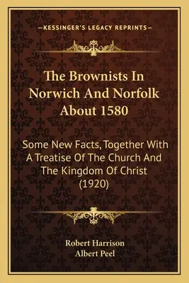 Die Brownisten in Norwich und Norfolk um 1580: Some New Facts, Together With A Treatise Of The Church And The Kingdom Of Christ - The Brownists In Norwich And Norfolk About 1580: Some New Facts, Together With A Treatise Of The Church And The Kingdom Of Christ