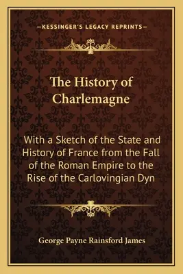 Die Geschichte Karls des Großen: Mit einer Skizze des Staates und der Geschichte Frankreichs vom Untergang des Römischen Reiches bis zum Aufstieg der karolingischen Dynastie - The History of Charlemagne: With a Sketch of the State and History of France from the Fall of the Roman Empire to the Rise of the Carlovingian Dyn