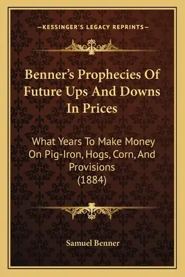 Benners Prophezeiungen künftiger Preissteigerungen und -senkungen: In welchen Jahren man mit Roheisen, Schweinen, Mais und Proviant Geld verdienen kann (1884) - Benner's Prophecies Of Future Ups And Downs In Prices: What Years To Make Money On Pig-Iron, Hogs, Corn, And Provisions (1884)