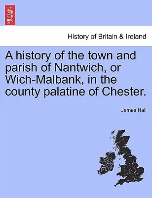 Eine Geschichte der Stadt und Gemeinde Nantwich oder Wich-Malbank in der Pfalzgrafschaft Chester. - A history of the town and parish of Nantwich, or Wich-Malbank, in the county palatine of Chester.