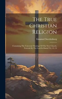 Die wahre christliche Religion: Mit der universellen Theologie der neuen Kirche, die der Herr in Daniel Vii. 13, 14 - The True Christian Religion: Containing The Universal Theology Of The New Church, Foretold By The Lord In Daniel Vii. 13, 14