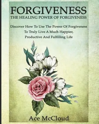 Vergebung: Die heilende Kraft des Verzeihens: Entdecken Sie, wie Sie die Kraft der Vergebung nutzen können, um wirklich ein viel glücklicheres, produktiveres Leben zu führen. - Forgiveness: The Healing Power Of Forgiveness: Discover How To Use The Power Of Forgiveness To Truly Live A Much Happier, Productiv