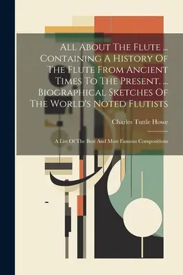 Alles über die Flöte ... Mit einer Geschichte der Flöte von den alten Zeiten bis zur Gegenwart. ... Biographical Sketches Of The World's Noted Flutists: - All About The Flute ... Containing A History Of The Flute From Ancient Times To The Present. ... Biographical Sketches Of The World's Noted Flutists:
