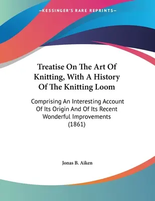 Treatise On The Art Of Knitting, With A History Of The Knitting Loom: Mit einem interessanten Bericht über seinen Ursprung und seine jüngste, wunderbare Impr - Treatise On The Art Of Knitting, With A History Of The Knitting Loom: Comprising An Interesting Account Of Its Origin And Of Its Recent Wonderful Impr