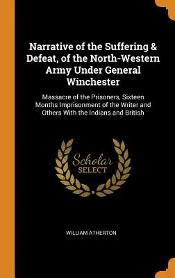 Bericht über das Leiden und die Niederlage der nordwestlichen Armee unter General Winchester: Massaker an den Gefangenen, sechzehnmonatige Gefangenschaft der - Narrative of the Suffering & Defeat, of the North-Western Army Under General Winchester: Massacre of the Prisoners, Sixteen Months Imprisonment of the