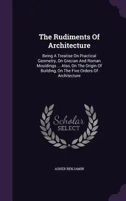 The Rudiments Of Architecture: Being A Treatise On Practical Geometry, On Grecian And Roman Mouldings ... Also, On The Origin Of Building, On The Fiv