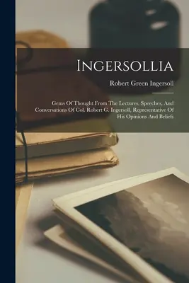 Ingersollia: Gems Of Thought From The Lectures, Speeches, And Conversations Of Col. Robert G. Ingersoll, Representative Of His Opinion - Ingersollia: Gems Of Thought From The Lectures, Speeches, And Conversations Of Col. Robert G. Ingersoll, Representative Of His Opin