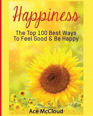 Glücklich sein: Die 100 besten Wege, sich gut zu fühlen und glücklich zu sein - Happiness: The Top 100 Best Ways To Feel Good & Be Happy