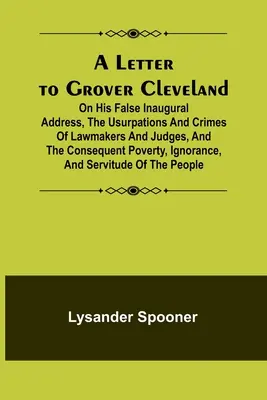 A Letter to Grover Cleveland; On His False Inaugural Address, The Usurpations and Crimes of Lawmakers and Judges, and the Consequential Poverty, Ignoranc - A Letter to Grover Cleveland; On His False Inaugural Address, The Usurpations and Crimes of Lawmakers and Judges, and the Consequent Poverty, Ignoranc