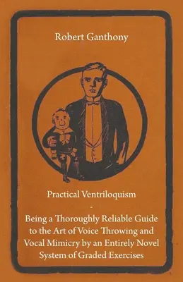 Practical Ventriloquism - Being a Thoroughly Reliable Guide to the Art of Voice Throwing and Vocal Mimicry by an Entirely Novel System of Graded Exercises - Practical Ventriloquism - Being a Thoroughly Reliable Guide to the Art of Voice Throwing and Vocal Mimicry by an Entirely Novel System of Graded Exerc