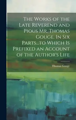 Die Werke des verstorbenen Reverend und frommen Mr. Thomas Gouge. In sechs Teilen...denen ein Bericht über das Leben des Autors vorangestellt ist - The Works of the Late Reverend and Pious Mr. Thomas Gouge. In six Parts...to Which is Prefixed an Account of the Author's Life