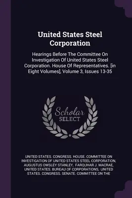 United States Steel Corporation: Hearings Before The Committee On Investigation Of United States Steel Corporation. House Of Representatives. [in acht - United States Steel Corporation: Hearings Before The Committee On Investigation Of United States Steel Corporation. House Of Representatives. [in Eigh