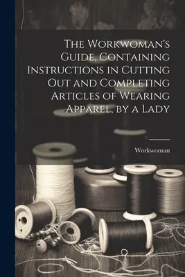 Der Leitfaden für Arbeiterinnen, mit Anleitungen zum Ausschneiden und Vervollständigen von Kleidungsstücken, von einer Dame - The Workwoman's Guide, Containing Instructions in Cutting Out and Completing Articles of Wearing Apparel, by a Lady