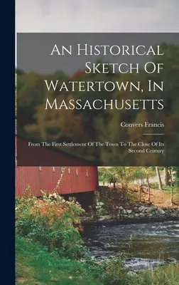 Ein historischer Abriss von Watertown in Massachusetts: Von der ersten Besiedlung der Stadt bis zum Ende des zweiten Jahrhunderts - An Historical Sketch Of Watertown, In Massachusetts: From The First Settlement Of The Town To The Close Of Its Second Century