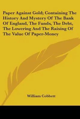 Paper Against Gold; Containing The History And Mystery Of The Bank Of England, The Funds, The Debt, The Lowering And The Raising Of The Value Of Paper