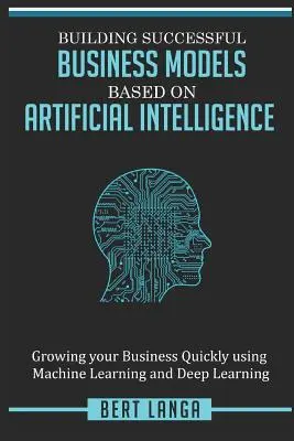 Erfolgreiche Geschäftsmodelle auf der Basis von Künstlicher Intelligenz aufbauen: Schnelles Unternehmenswachstum durch maschinelles Lernen und Deep Learning - Building Successful Business Models based on Artificial Intelligence: Growing your Business Quickly using Machine Learning and Deep Learning