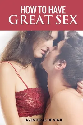 Wie man großartigen Sex hat: Ein kompletter Leitfaden für Liebe und atemberaubenden Sex - How To Have Great Sex: A Complete Guide on Making Love and Mind-Blowing Sex