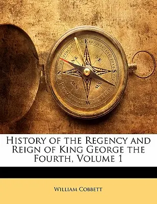 Geschichte der Regentschaft und Herrschaft von König Georg dem Vierten, Band 1 - History of the Regency and Reign of King George the Fourth, Volume 1