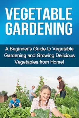 Gemüseanbau: Ein Leitfaden für Einsteiger in den Gemüseanbau und den Anbau von köstlichem Gemüse zu Hause! - Vegetable Gardening: A beginner's guide to vegetable gardening and growing delicious vegetables from home!