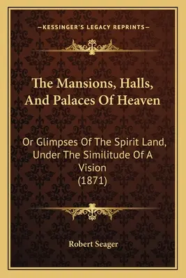 Die Herrenhäuser, Hallen und Paläste des Himmels: Or Glimpses Of The Spirit Land, Under The Similitude Of A Vision (1871) - The Mansions, Halls, And Palaces Of Heaven: Or Glimpses Of The Spirit Land, Under The Similitude Of A Vision (1871)