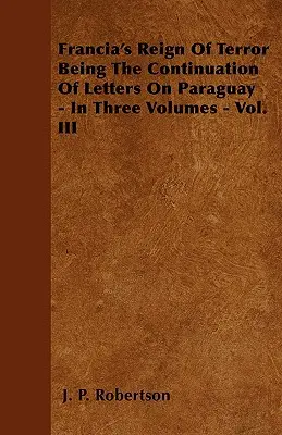 Francias Schreckensherrschaft als Fortsetzung der Briefe über Paraguay - in drei Bänden - Bd. III - Francia's Reign Of Terror Being The Continuation Of Letters On Paraguay - In Three Volumes - Vol. III