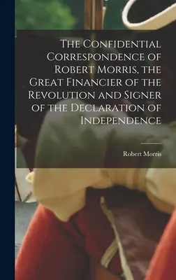 Die vertrauliche Korrespondenz von Robert Morris, dem großen Finanzier der Revolution und Unterzeichner der Unabhängigkeitserklärung - The Confidential Correspondence of Robert Morris, the Great Financier of the Revolution and Signer of the Declaration of Independence