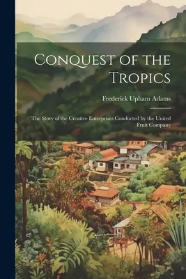 Eroberung der Tropen: Die Geschichte der kreativen Unternehmungen der United Fruit Company - Conquest of the Tropics: The Story of the Creative Enterprises Conducted by the United Fruit Company