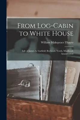 Von der Blockhütte zum Weißen Haus: Das Leben von James A. Garfield; Kindheit, Jugend, Männlichkeit, Ermordung - From Log-cabin to White House; Life of James A. Garfield; Boyhood, Youth, Manhood, Assassination