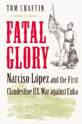 Tödlicher Ruhm: Narciso Lopez und der erste geheime Krieg der USA gegen Kuba - Fatal Glory: Narciso Lopez and the First Clandestine U.S. War Against Cuba