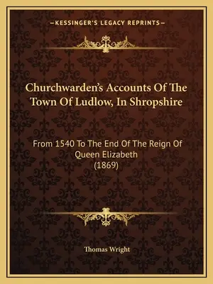 Churchwarden's Accounts Of The Town Of Ludlow, In Shropshire: From 1540 To The End Of The Reign Of Queen Elizabeth (1869)