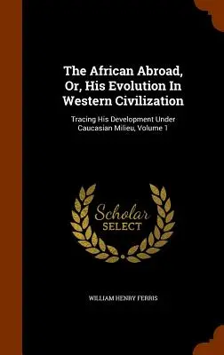 Der Afrikaner im Ausland, oder, seine Entwicklung in der westlichen Zivilisation: Verfolgung seiner Entwicklung im kaukasischen Milieu, Band 1 - The African Abroad, Or, His Evolution In Western Civilization: Tracing His Development Under Caucasian Milieu, Volume 1