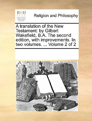 Eine Übersetzung des Neuen Testaments: Von Gilbert Wakefield, B.A. Zweite Auflage, mit Verbesserungen. in zwei Bänden. ... Band 2 von 2 - A Translation of the New Testament: By Gilbert Wakefield, B.A. the Second Edition, with Improvements. in Two Volumes. ... Volume 2 of 2
