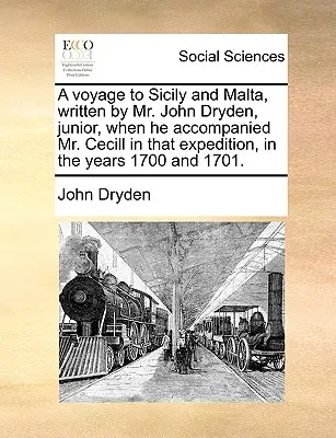 A Voyage to Sicily and Malta, Written by Mr. John Dryden, Junior, When He Accompanied Mr. Cecill in That Expedition, in the Years 1700 and 1701.