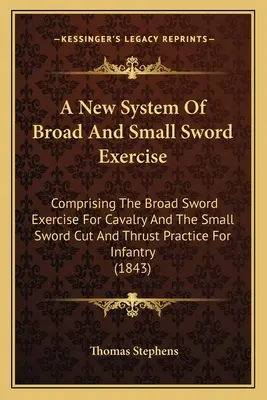 A New System Of Broad And Small Sword Exercise: Comprising The Broad Sword Exercise For Cavalry And The Small Sword Cut And Thrust Practice For Infant