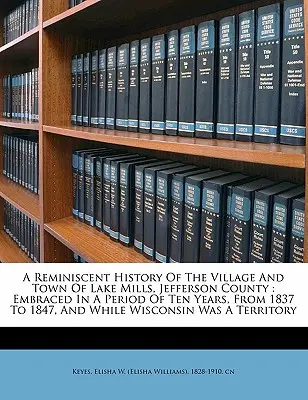 Ein Rückblick auf die Geschichte des Dorfes und der Stadt Lake Mills, Jefferson County: Umfasst einen Zeitraum von zehn Jahren, von 1837 bis 1847, und während Wiscons - A Reminiscent History of the Village and Town of Lake Mills, Jefferson County: Embraced in a Period of Ten Years, from 1837 to 1847, and While Wiscons
