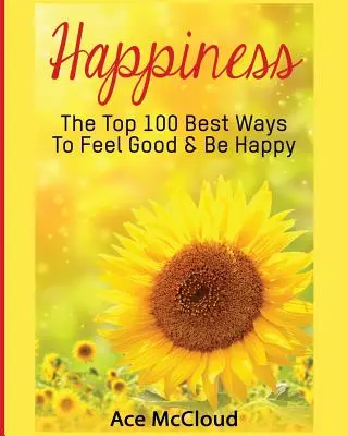 Glücklich sein: Die 100 besten Wege, sich gut zu fühlen und glücklich zu sein - Happiness: The Top 100 Best Ways To Feel Good & Be Happy