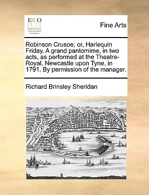 Robinson Crusoe; Or, Harlequin Friday. a Grand Pantomime, in Two Acts, as Performed at the Theatre-Royal, Newcastle Upon Tyne, in 1791. by Permission